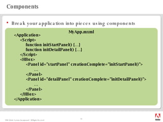Components Break your application into pieces using components <Application> <Script> function initStartPanel() {…} function initDetailPanel() {…} </Script> <HBox> <Panel id="startPanel" creationComplete="initStartPanel()"> … </Panel> <Panel id="detailPanel" creationComplete="initDetailPanel()"> … </Panel> </HBox> </Application> MyApp.mxml 