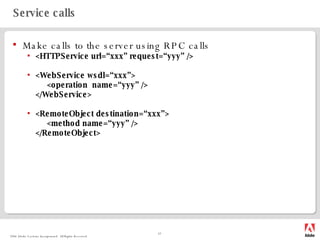 Service calls Make calls to the server using RPC calls <HTTPService url=“xxx” request=“yyy” /> <WebService wsdl=“xxx”> <operation  name=“yyy” /> </WebService> <RemoteObject destination=“xxx”> <method name=“yyy” /> </RemoteObject> 