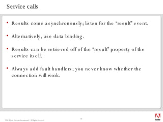Service calls Results come asynchronously; listen for the “result” event. Alternatively, use data binding. Results can be retrieved off of the “result” property of the service itself. Always add fault handlers; you never know whether the connection will work. 
