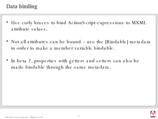 Data binding Use curly braces to bind ActionScript expressions to MXML attribute values. Not all attributes can be bound – use the [Bindable] metadata in order to make a member variable bindable. In beta 2, properties with getters and setters can also be made bindable through the same metadata. 