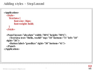 Adding styles – Step3.mxml <Application> <Style> TextArea { font-size: 36px; font-weight: bold; } </Style> <Panel  layout="absolute" width="80%" height="80%"> <TextArea text="Hello, world!" top="10" bottom="71" left="10" right="30"/> <Button label="goodbye" right="30" bottom="41"/> </Panel> </Application> 