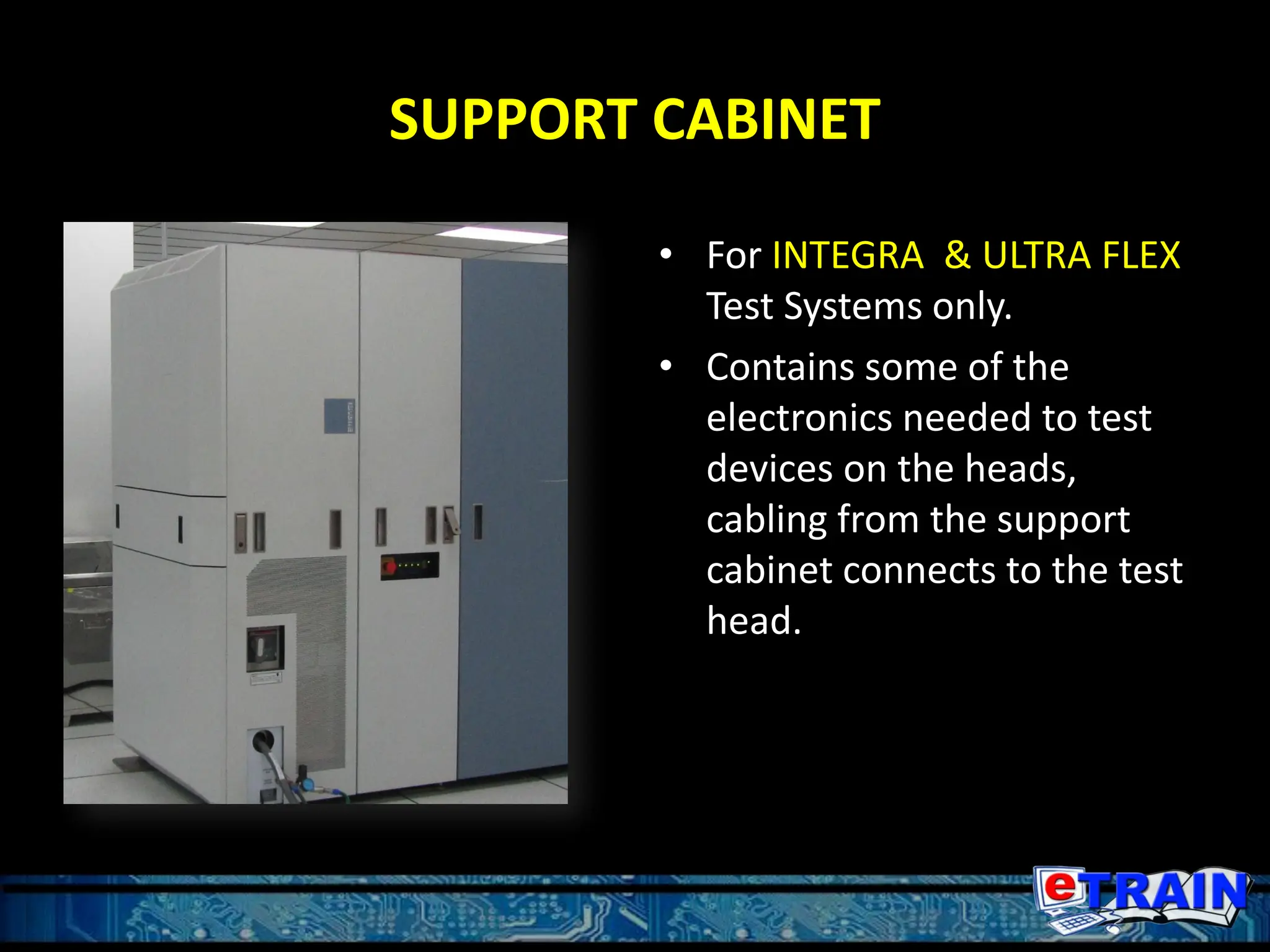 SUPPORT CABINET
• For INTEGRA & ULTRA FLEX
Test Systems only.
• Contains some of the
electronics needed to test
devices on the heads,
cabling from the support
cabinet connects to the test
head.
 