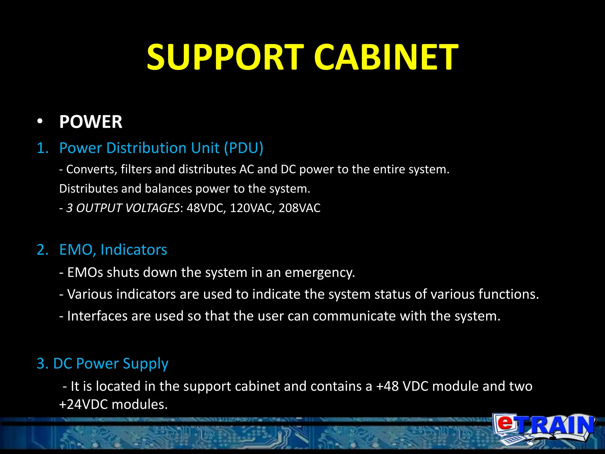 SUPPORT CABINET
• POWER
1. Power Distribution Unit (PDU)
- Converts, filters and distributes AC and DC power to the entire system.
Distributes and balances power to the system.
- 3 OUTPUT VOLTAGES: 48VDC, 120VAC, 208VAC
2. EMO, Indicators
- EMOs shuts down the system in an emergency.
- Various indicators are used to indicate the system status of various functions.
- Interfaces are used so that the user can communicate with the system.
3. DC Power Supply
- It is located in the support cabinet and contains a +48 VDC module and two
+24VDC modules.
 