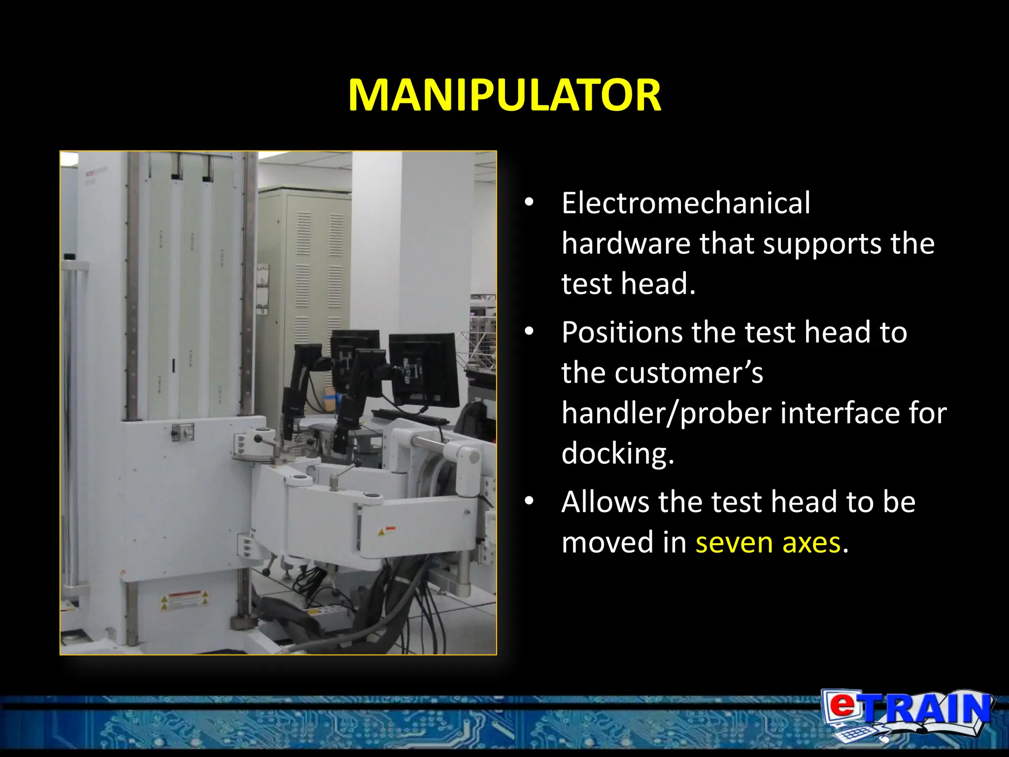 MANIPULATOR
• Electromechanical
hardware that supports the
test head.
• Positions the test head to
the customer’s
handler/prober interface for
docking.
• Allows the test head to be
moved in seven axes.
 