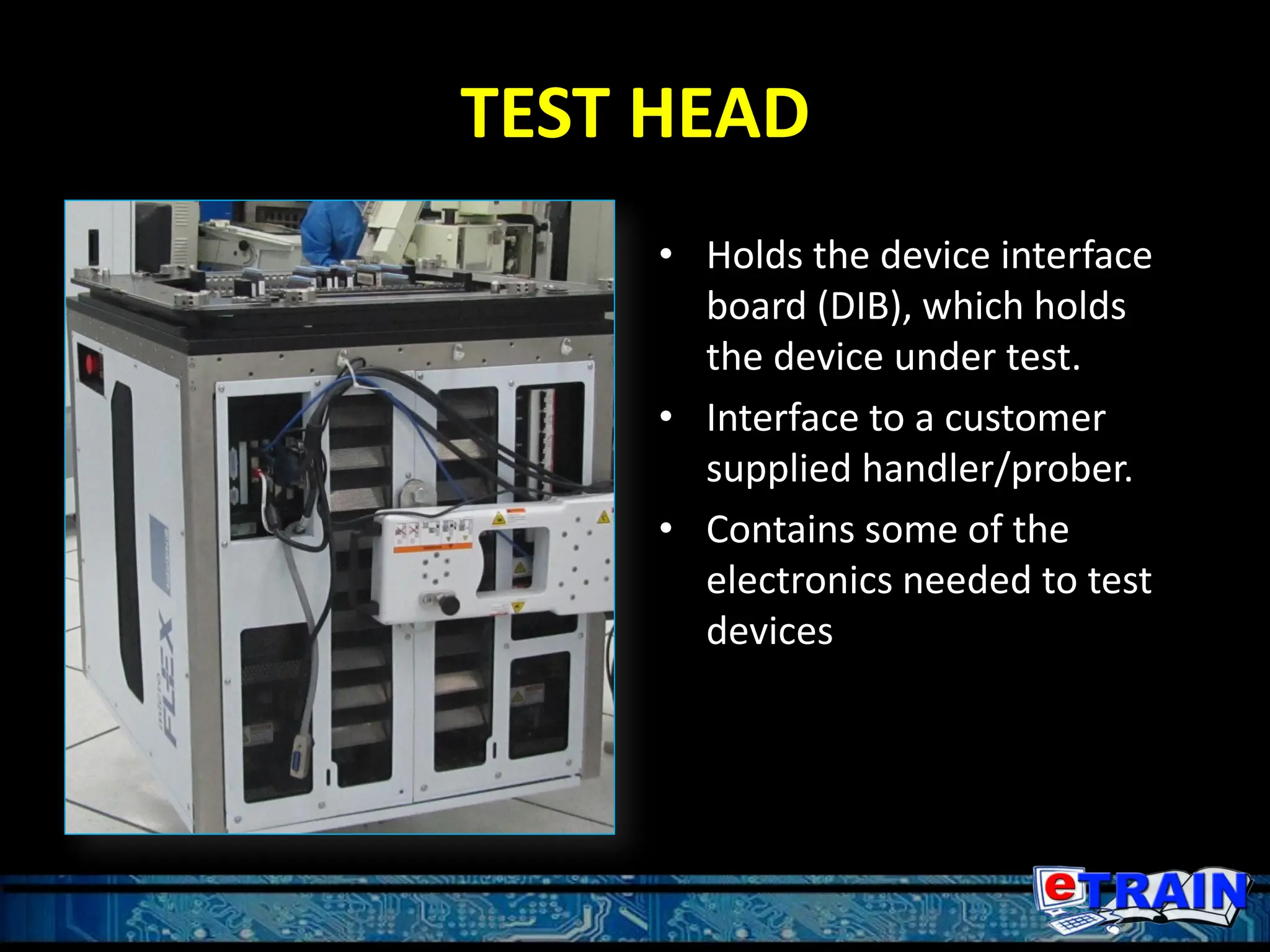 TEST HEAD
• Holds the device interface
board (DIB), which holds
the device under test.
• Interface to a customer
supplied handler/prober.
• Contains some of the
electronics needed to test
devices
 