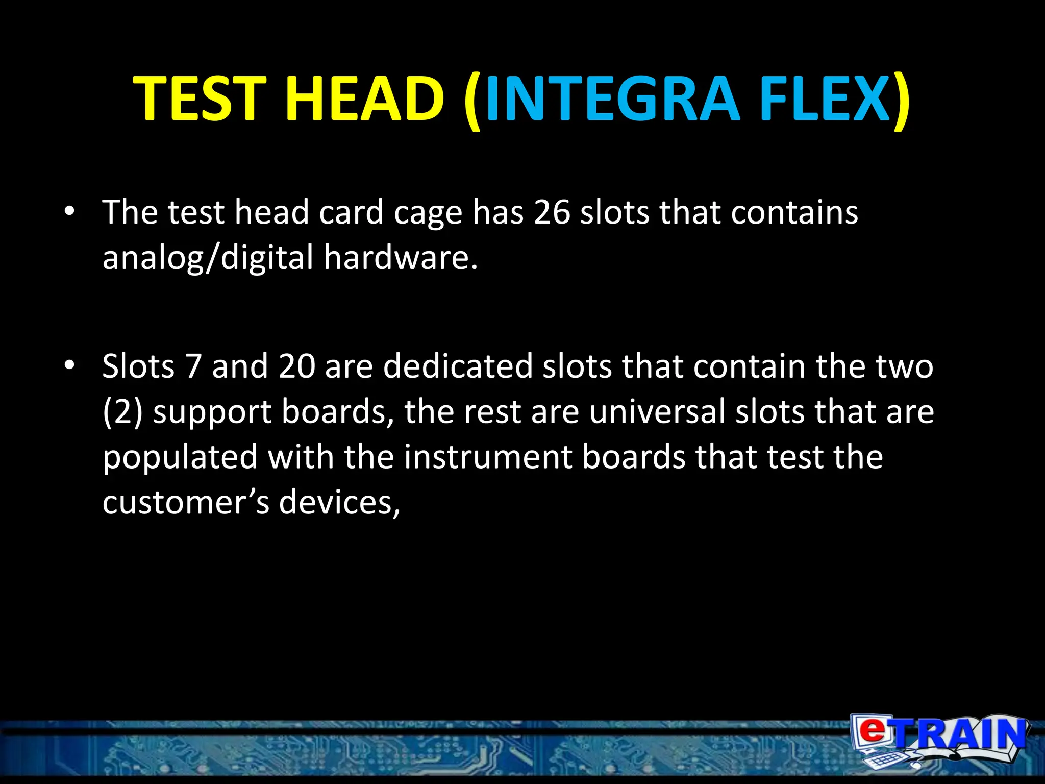 TEST HEAD (INTEGRA FLEX)
• The test head card cage has 26 slots that contains
analog/digital hardware.
• Slots 7 and 20 are dedicated slots that contain the two
(2) support boards, the rest are universal slots that are
populated with the instrument boards that test the
customer’s devices,
 