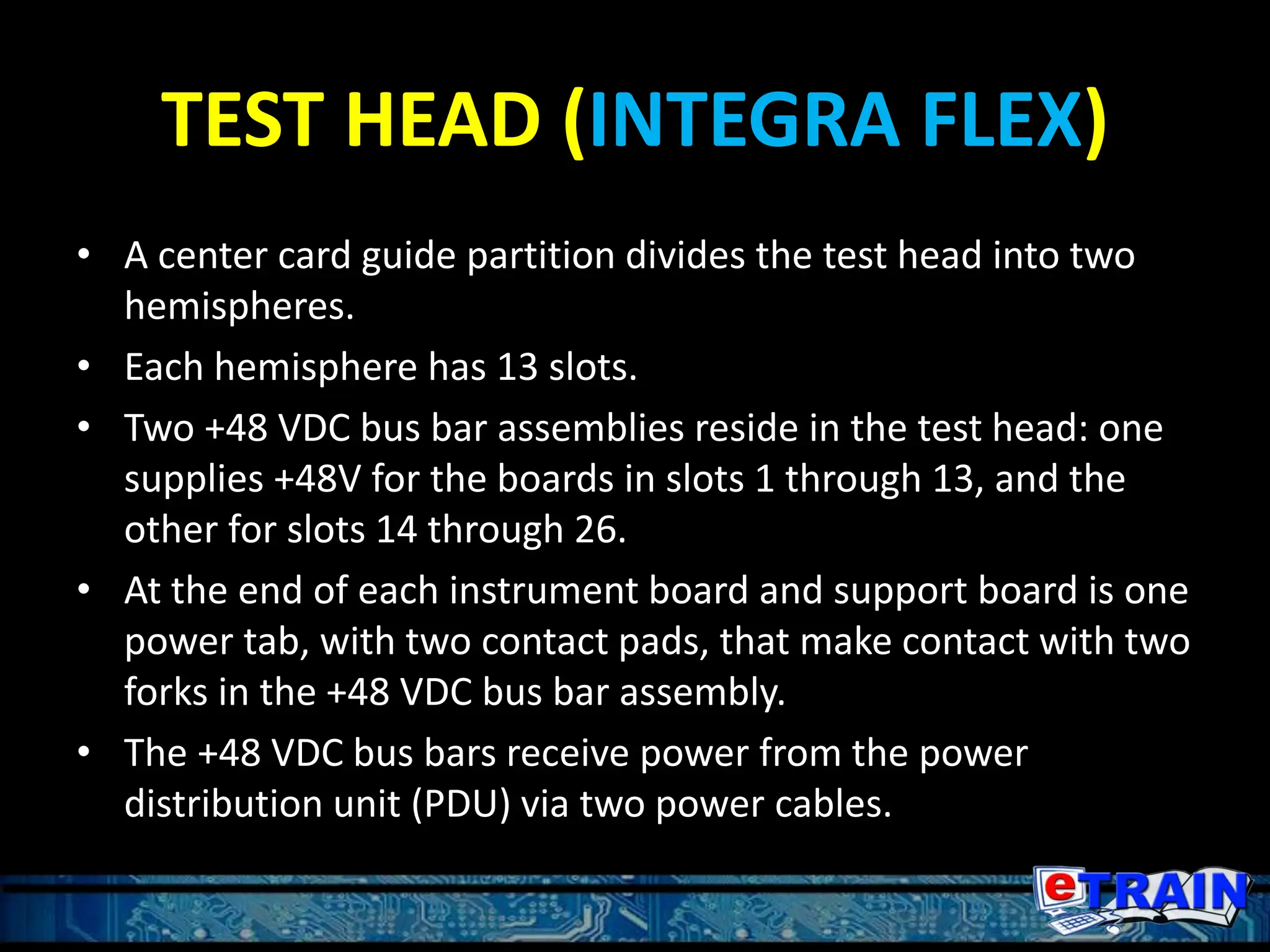 TEST HEAD (INTEGRA FLEX)
• A center card guide partition divides the test head into two
hemispheres.
• Each hemisphere has 13 slots.
• Two +48 VDC bus bar assemblies reside in the test head: one
supplies +48V for the boards in slots 1 through 13, and the
other for slots 14 through 26.
• At the end of each instrument board and support board is one
power tab, with two contact pads, that make contact with two
forks in the +48 VDC bus bar assembly.
• The +48 VDC bus bars receive power from the power
distribution unit (PDU) via two power cables.
 