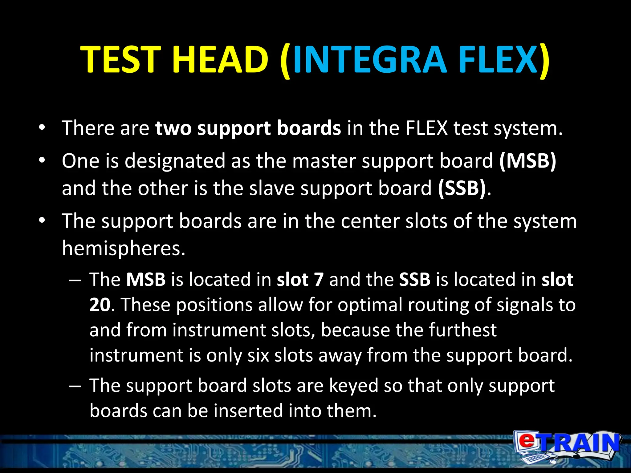 TEST HEAD (INTEGRA FLEX)
• There are two support boards in the FLEX test system.
• One is designated as the master support board (MSB)
and the other is the slave support board (SSB).
• The support boards are in the center slots of the system
hemispheres.
– The MSB is located in slot 7 and the SSB is located in slot
20. These positions allow for optimal routing of signals to
and from instrument slots, because the furthest
instrument is only six slots away from the support board.
– The support board slots are keyed so that only support
boards can be inserted into them.
 