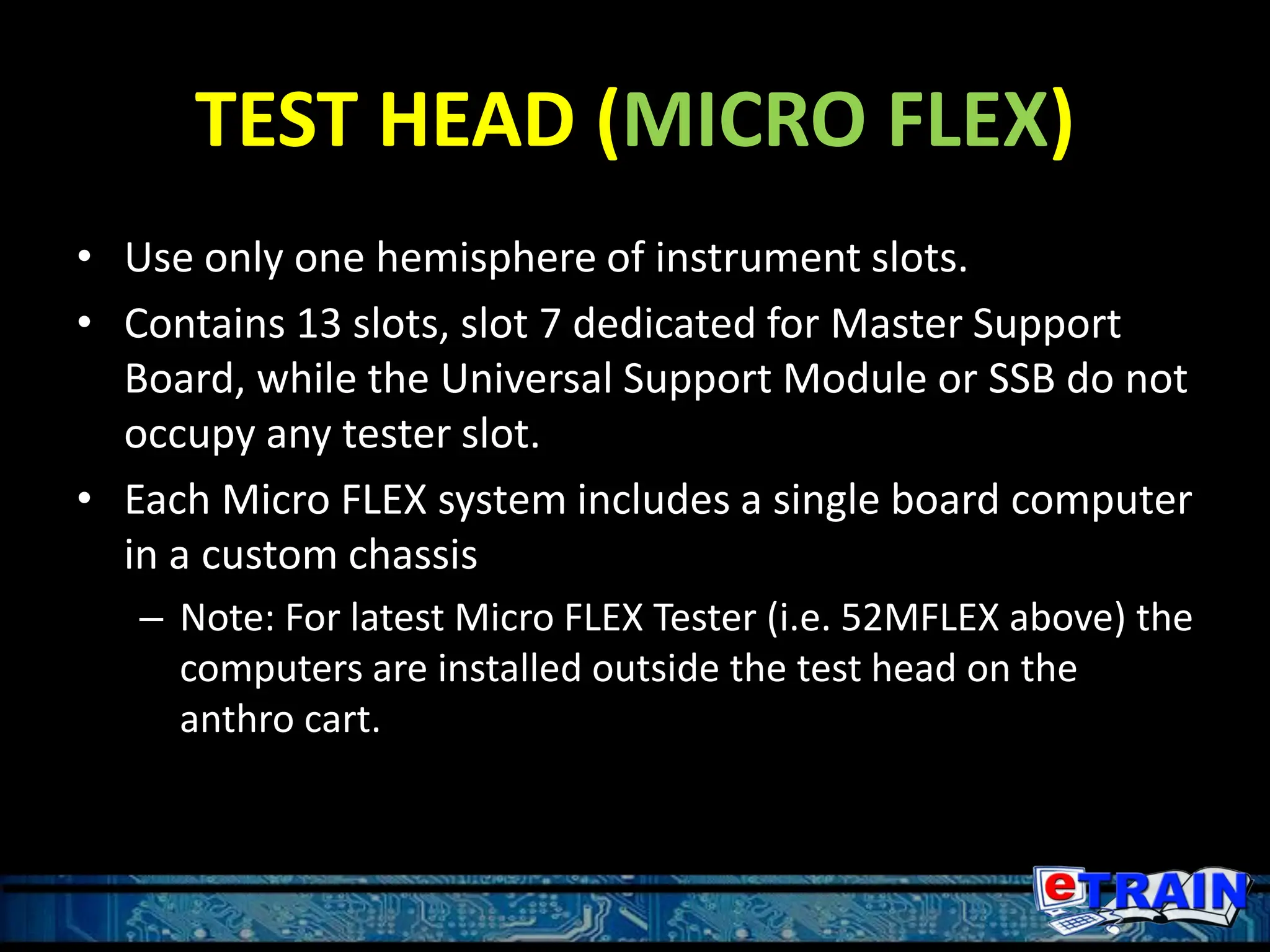 TEST HEAD (MICRO FLEX)
• Use only one hemisphere of instrument slots.
• Contains 13 slots, slot 7 dedicated for Master Support
Board, while the Universal Support Module or SSB do not
occupy any tester slot.
• Each Micro FLEX system includes a single board computer
in a custom chassis
– Note: For latest Micro FLEX Tester (i.e. 52MFLEX above) the
computers are installed outside the test head on the
anthro cart.
 