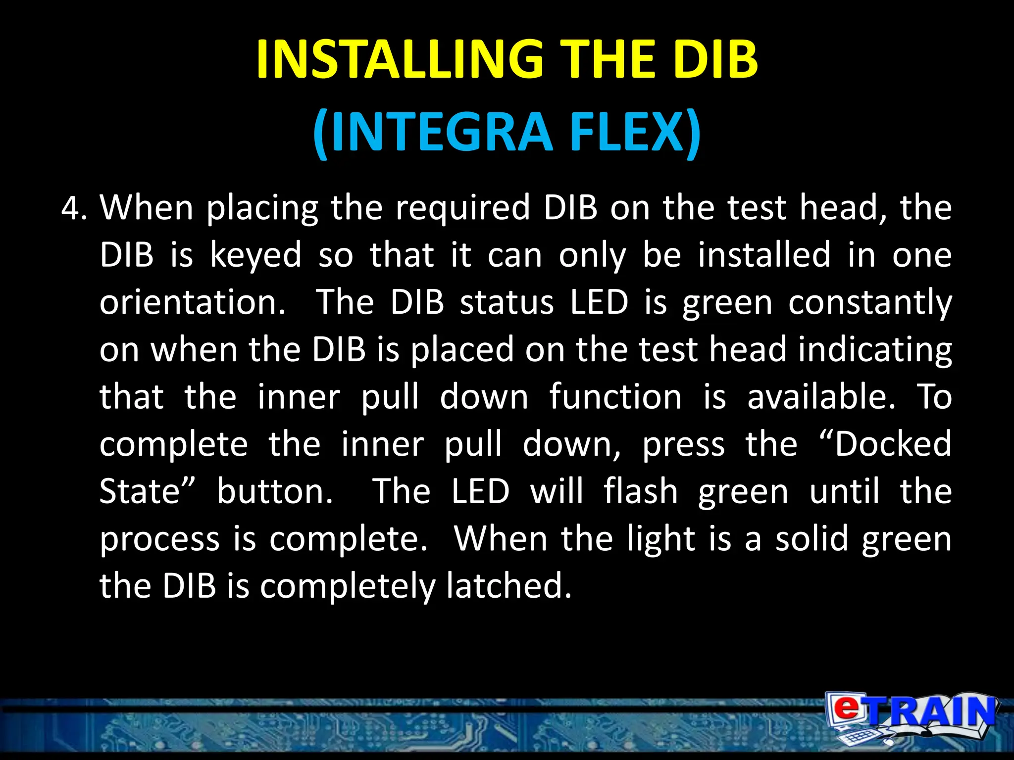 INSTALLING THE DIB
(INTEGRA FLEX)
4. When placing the required DIB on the test head, the
DIB is keyed so that it can only be installed in one
orientation. The DIB status LED is green constantly
on when the DIB is placed on the test head indicating
that the inner pull down function is available. To
complete the inner pull down, press the “Docked
State” button. The LED will flash green until the
process is complete. When the light is a solid green
the DIB is completely latched.
 