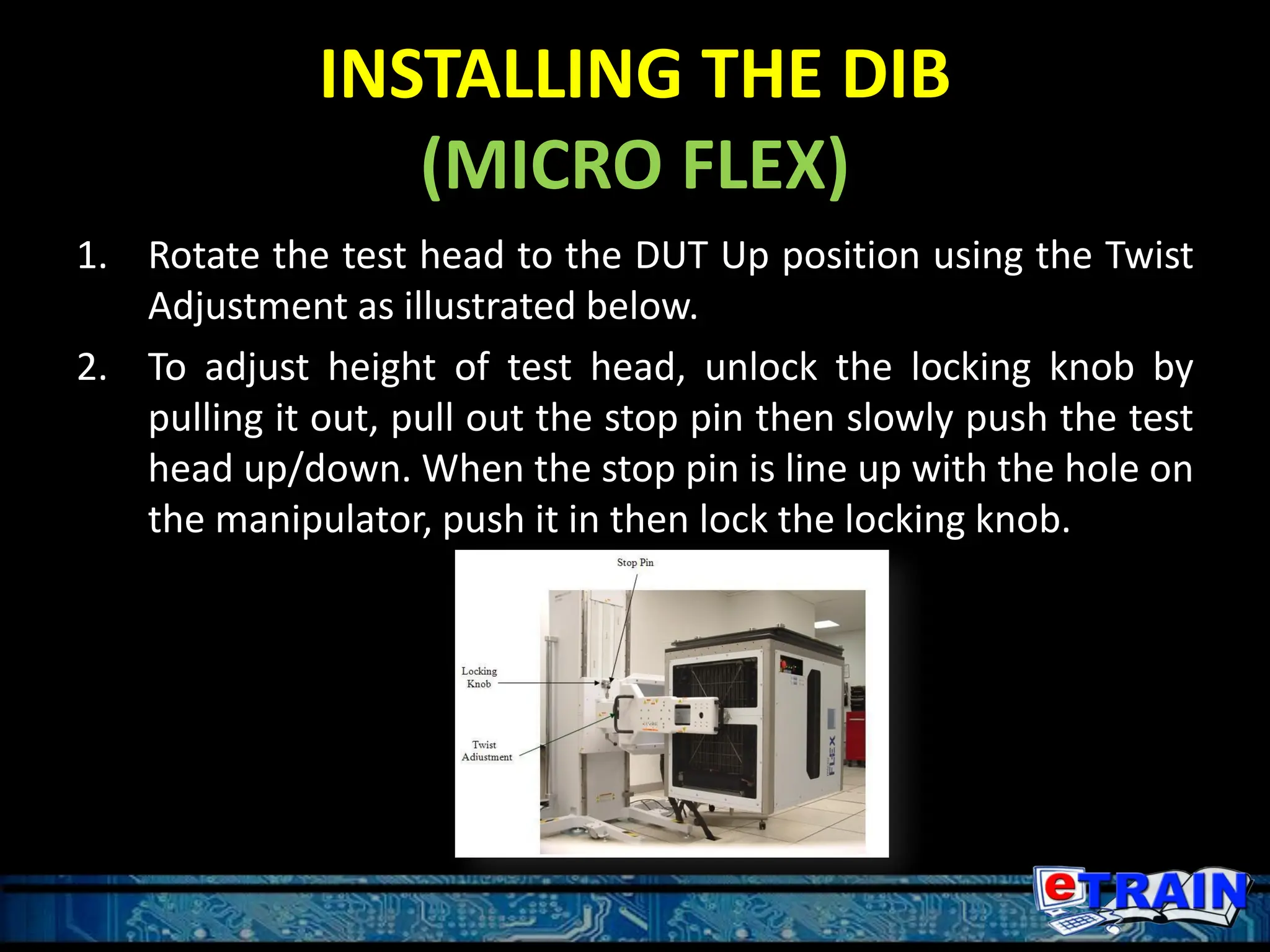 INSTALLING THE DIB
(MICRO FLEX)
1. Rotate the test head to the DUT Up position using the Twist
Adjustment as illustrated below.
2. To adjust height of test head, unlock the locking knob by
pulling it out, pull out the stop pin then slowly push the test
head up/down. When the stop pin is line up with the hole on
the manipulator, push it in then lock the locking knob.
 