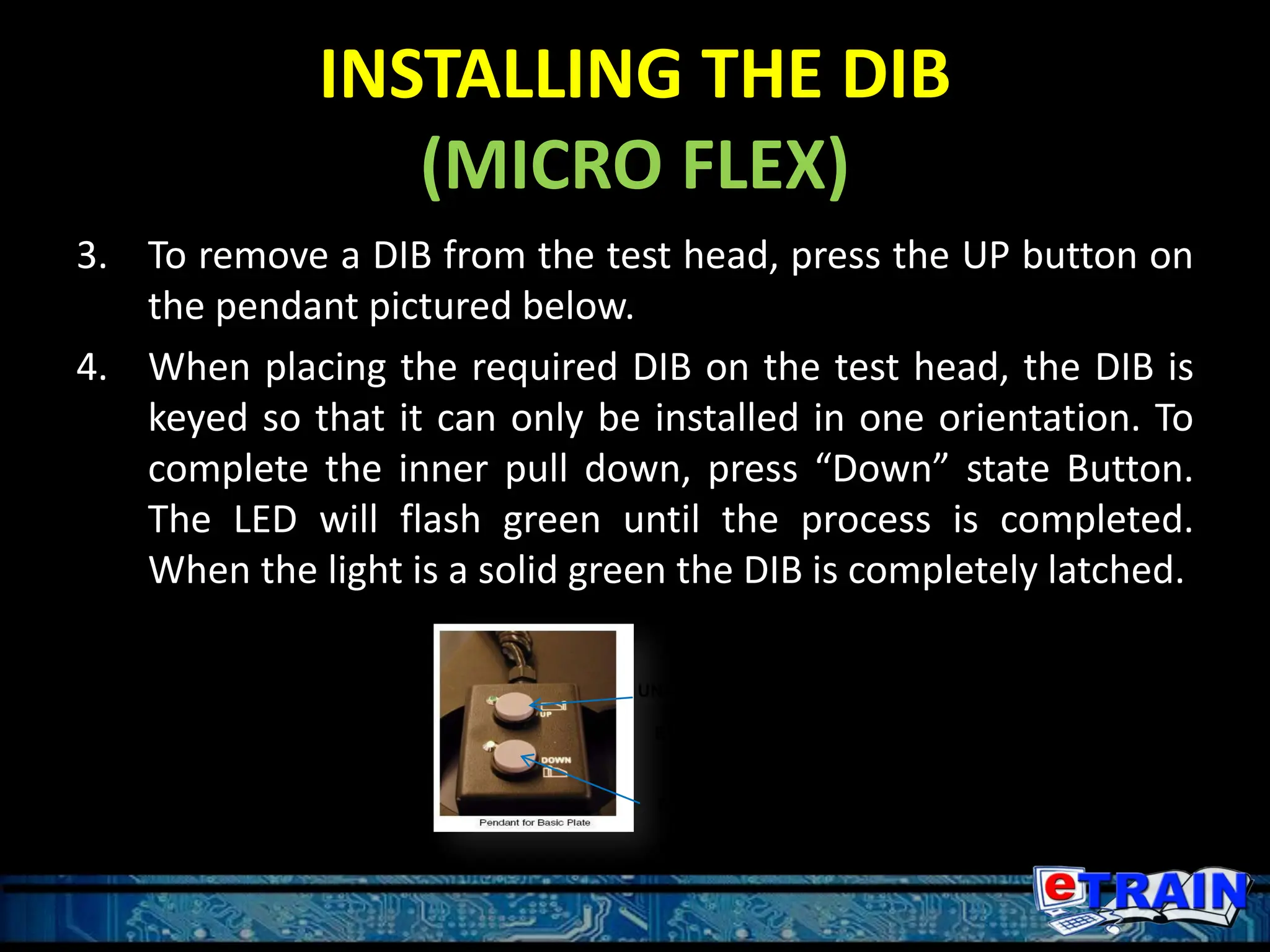 INSTALLING THE DIB
(MICRO FLEX)
3. To remove a DIB from the test head, press the UP button on
the pendant pictured below.
4. When placing the required DIB on the test head, the DIB is
keyed so that it can only be installed in one orientation. To
complete the inner pull down, press “Down” state Button.
The LED will flash green until the process is completed.
When the light is a solid green the DIB is completely latched.
UNDOCKED
STATE
BUTTON
DOCKED
STATE
BUTTON
 