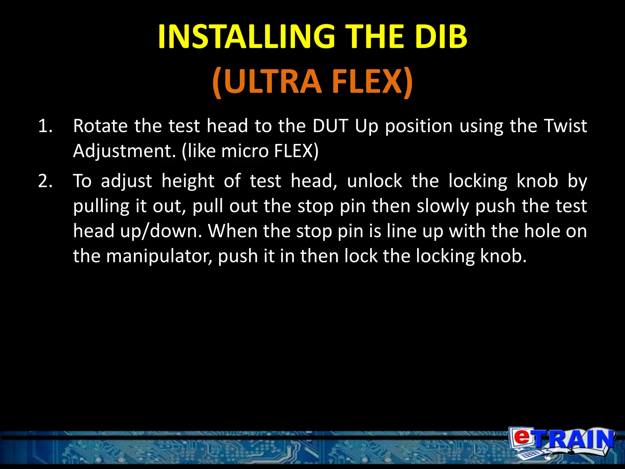 INSTALLING THE DIB
(ULTRA FLEX)
1. Rotate the test head to the DUT Up position using the Twist
Adjustment. (like micro FLEX)
2. To adjust height of test head, unlock the locking knob by
pulling it out, pull out the stop pin then slowly push the test
head up/down. When the stop pin is line up with the hole on
the manipulator, push it in then lock the locking knob.
 