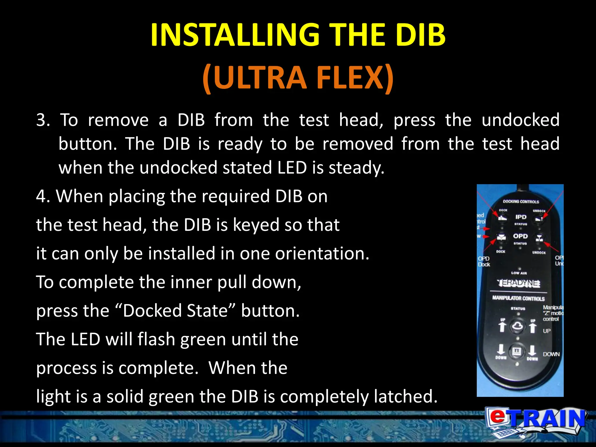 INSTALLING THE DIB
(ULTRA FLEX)
3. To remove a DIB from the test head, press the undocked
button. The DIB is ready to be removed from the test head
when the undocked stated LED is steady.
4. When placing the required DIB on
the test head, the DIB is keyed so that
it can only be installed in one orientation.
To complete the inner pull down,
press the “Docked State” button.
The LED will flash green until the
process is complete. When the
light is a solid green the DIB is completely latched.
 