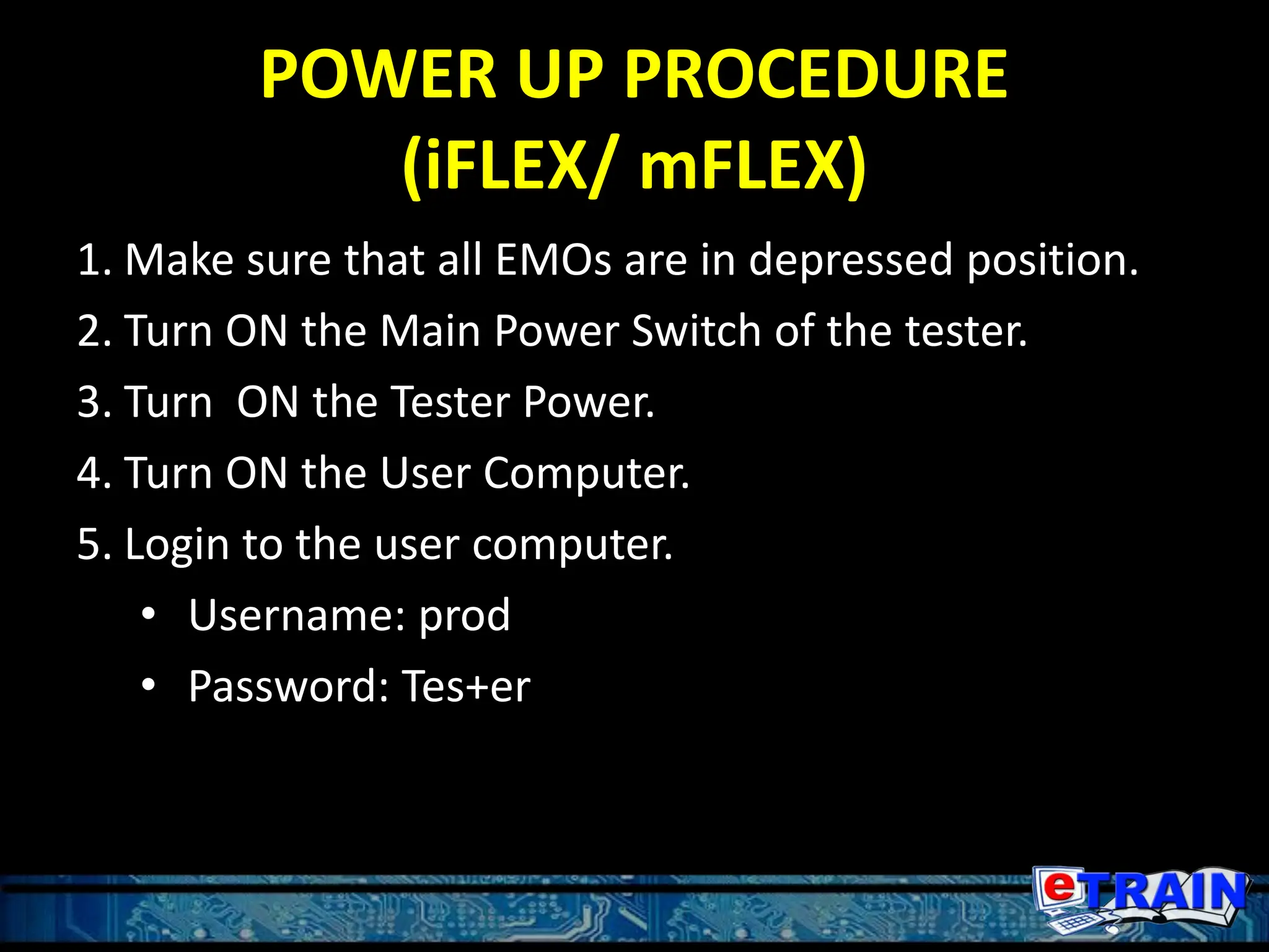 POWER UP PROCEDURE
(iFLEX/ mFLEX)
1. Make sure that all EMOs are in depressed position.
2. Turn ON the Main Power Switch of the tester.
3. Turn ON the Tester Power.
4. Turn ON the User Computer.
5. Login to the user computer.
• Username: prod
• Password: Tes+er
 