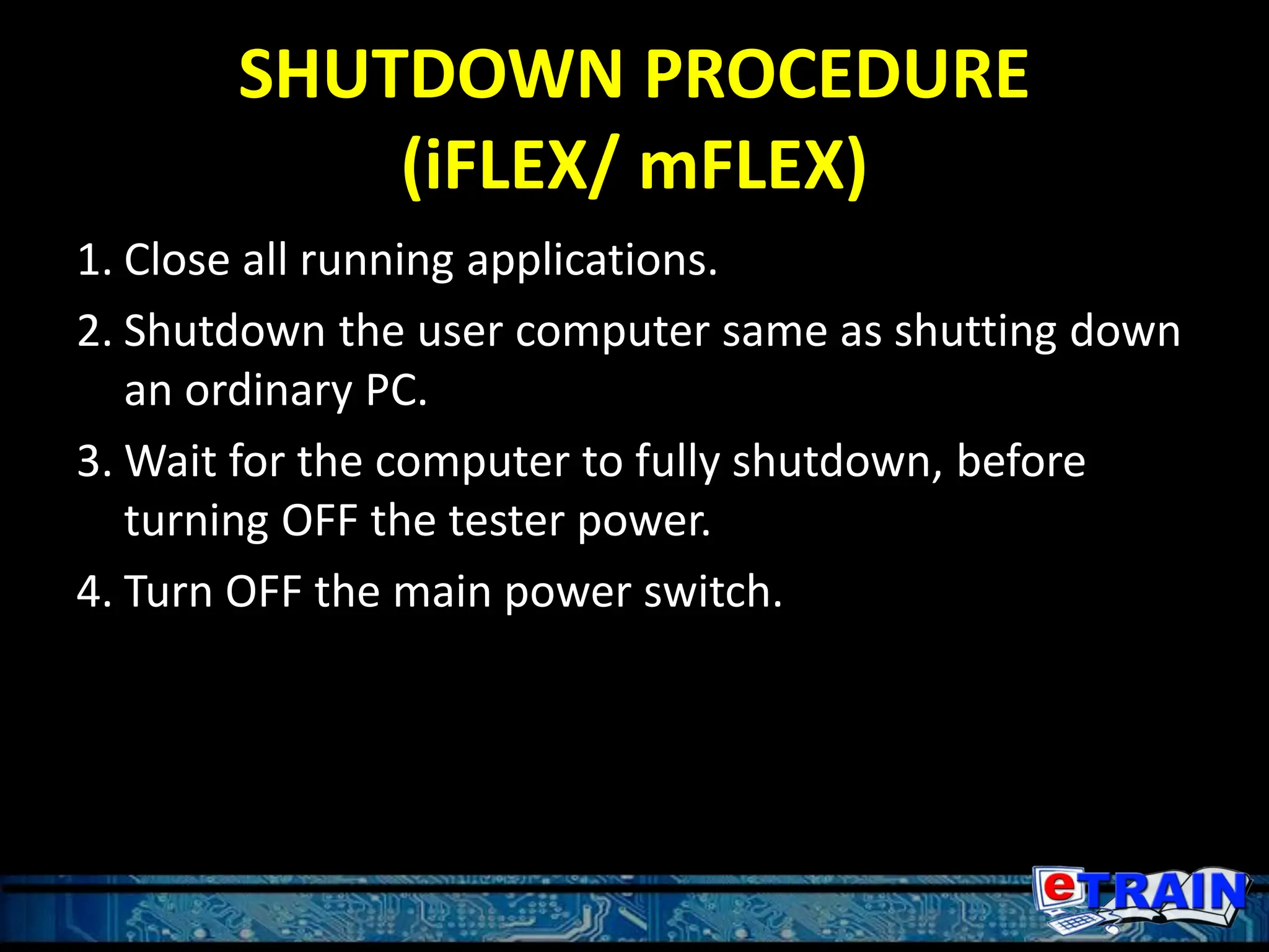 SHUTDOWN PROCEDURE
(iFLEX/ mFLEX)
1. Close all running applications.
2. Shutdown the user computer same as shutting down
an ordinary PC.
3. Wait for the computer to fully shutdown, before
turning OFF the tester power.
4. Turn OFF the main power switch.
 