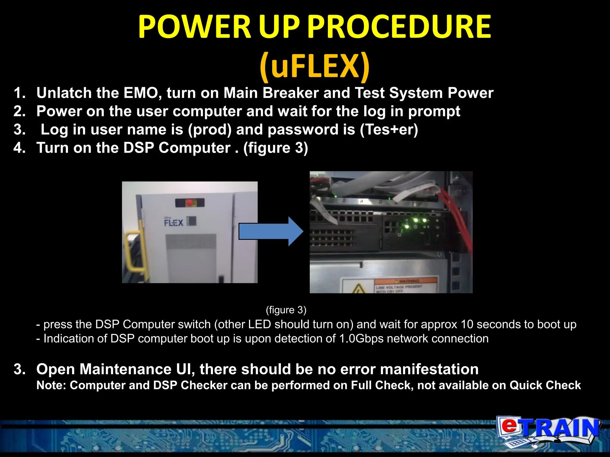 POWER UPPROCEDURE
(uFLEX)
1. Unlatch the EMO, turn on Main Breaker and Test System Power
2. Power on the user computer and wait for the log in prompt
3. Log in user name is (prod) and password is (Tes+er)
4. Turn on the DSP Computer . (figure 3)
(figure 3)
- press the DSP Computer switch (other LED should turn on) and wait for approx 10 seconds to boot up
- Indication of DSP computer boot up is upon detection of 1.0Gbps network connection
3. Open Maintenance UI, there should be no error manifestation
Note: Computer and DSP Checker can be performed on Full Check, not available on Quick Check
 