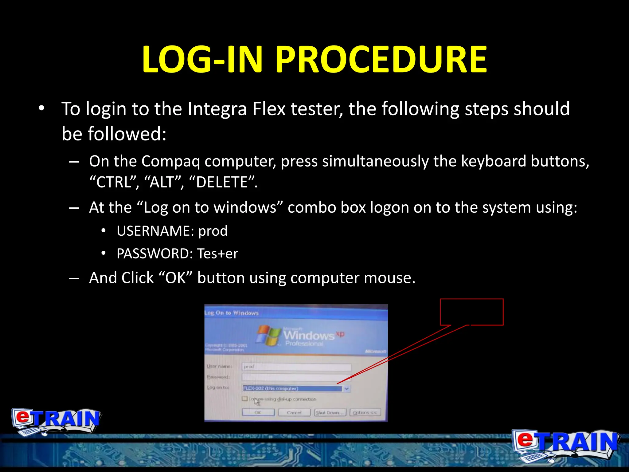 LOG-IN PROCEDURE
• To login to the Integra Flex tester, the following steps should
be followed:
– On the Compaq computer, press simultaneously the keyboard buttons,
“CTRL”, “ALT”, “DELETE”.
– At the “Log on to windows” combo box logon on to the system using:
• USERNAME: prod
• PASSWORD: Tes+er
– And Click “OK” button using computer mouse.
Use this
computer
 