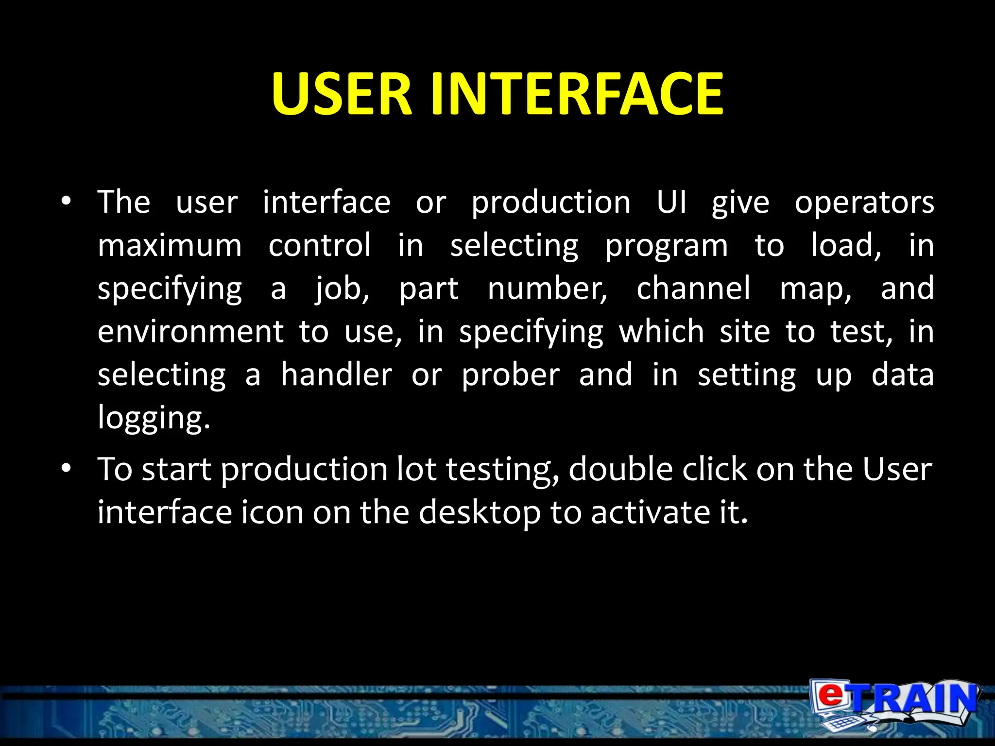 USER INTERFACE
• The user interface or production UI give operators
maximum control in selecting program to load, in
specifying a job, part number, channel map, and
environment to use, in specifying which site to test, in
selecting a handler or prober and in setting up data
logging.
• To start production lot testing, double click on the User
interface icon on the desktop to activate it.
 