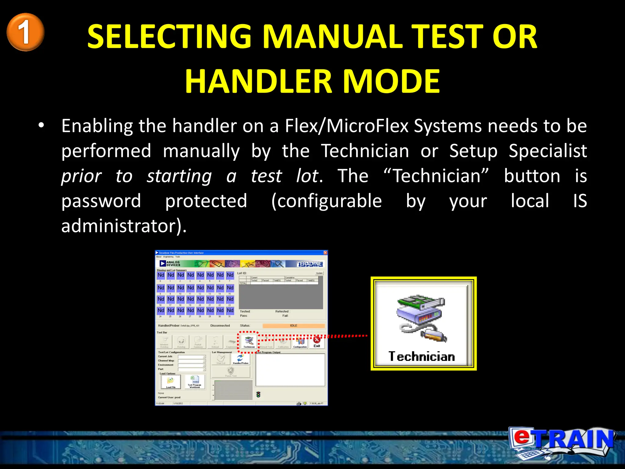SELECTING MANUAL TEST OR
HANDLER MODE
• Enabling the handler on a Flex/MicroFlex Systems needs to be
performed manually by the Technician or Setup Specialist
prior to starting a test lot. The “Technician” button is
password protected (configurable by your local IS
administrator).
 
