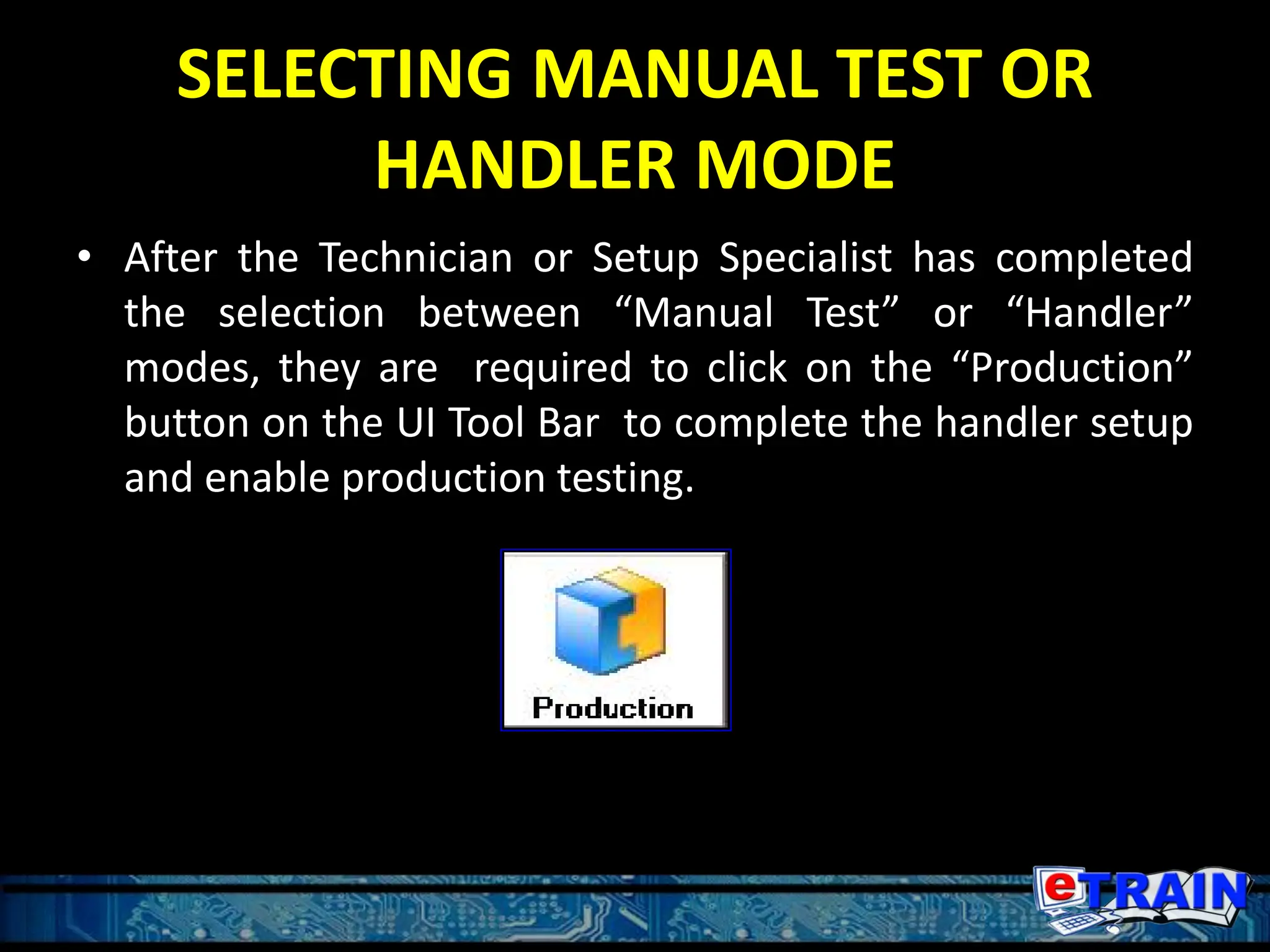 SELECTING MANUAL TEST OR
HANDLER MODE
• After the Technician or Setup Specialist has completed
the selection between “Manual Test” or “Handler”
modes, they are required to click on the “Production”
button on the UI Tool Bar to complete the handler setup
and enable production testing.
 