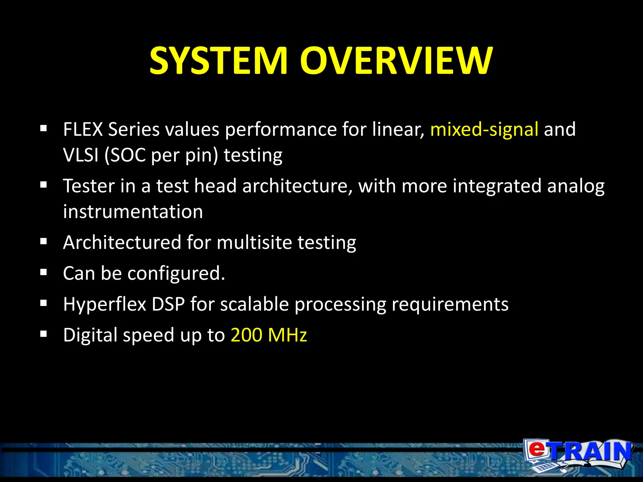 SYSTEM OVERVIEW
 FLEX Series values performance for linear, mixed-signal and
VLSI (SOC per pin) testing
 Tester in a test head architecture, with more integrated analog
instrumentation
 Architectured for multisite testing
 Can be configured.
 Hyperflex DSP for scalable processing requirements
 Digital speed up to 200 MHz
 