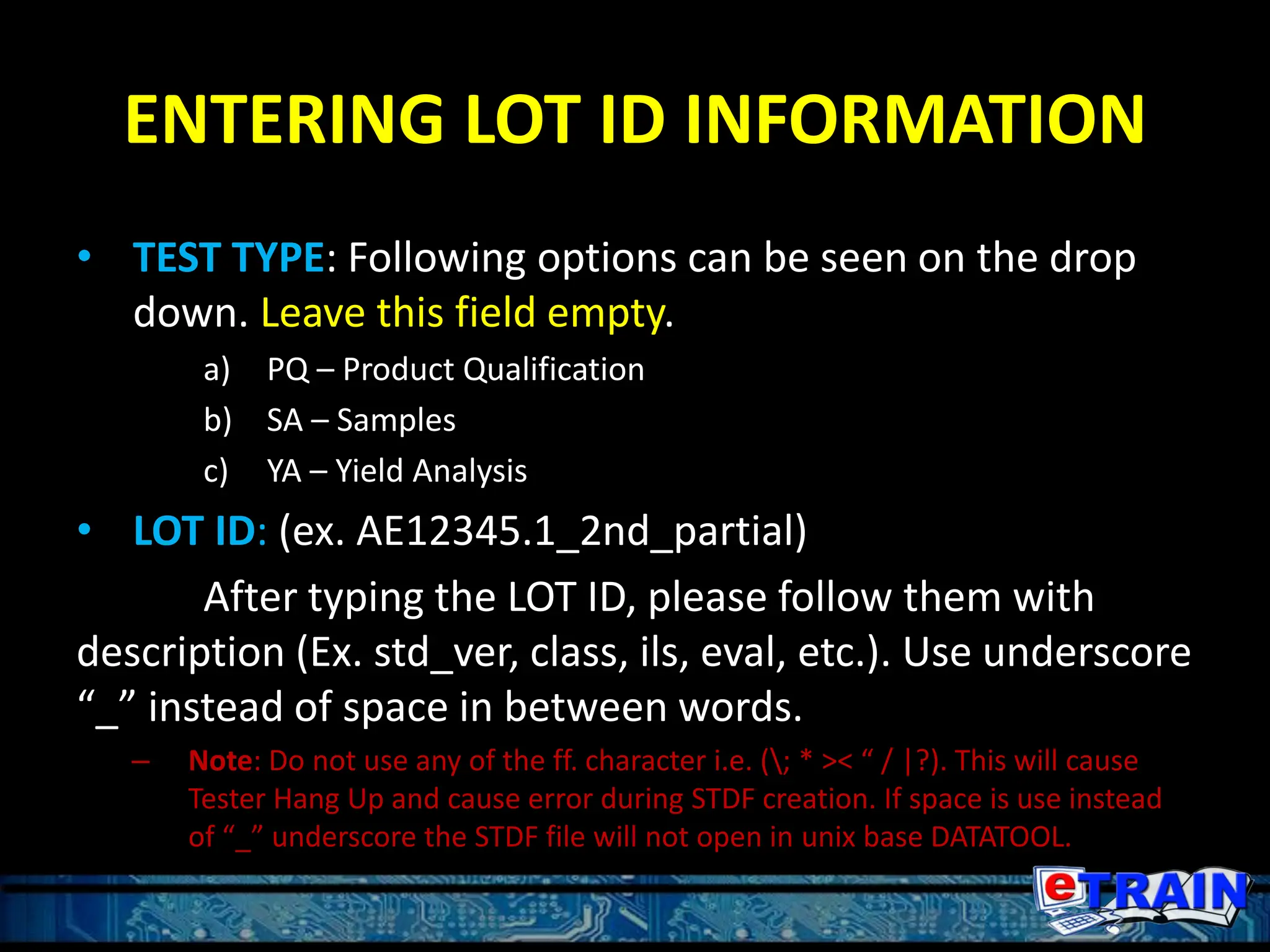 ENTERING LOT ID INFORMATION
• TEST TYPE: Following options can be seen on the drop
down. Leave this field empty.
a) PQ – Product Qualification
b) SA – Samples
c) YA – Yield Analysis
• LOT ID: (ex. AE12345.1_2nd_partial)
After typing the LOT ID, please follow them with
description (Ex. std_ver, class, ils, eval, etc.). Use underscore
“_” instead of space in between words.
– Note: Do not use any of the ff. character i.e. (; * >< “ / |?). This will cause
Tester Hang Up and cause error during STDF creation. If space is use instead
of “_” underscore the STDF file will not open in unix base DATATOOL.
 
