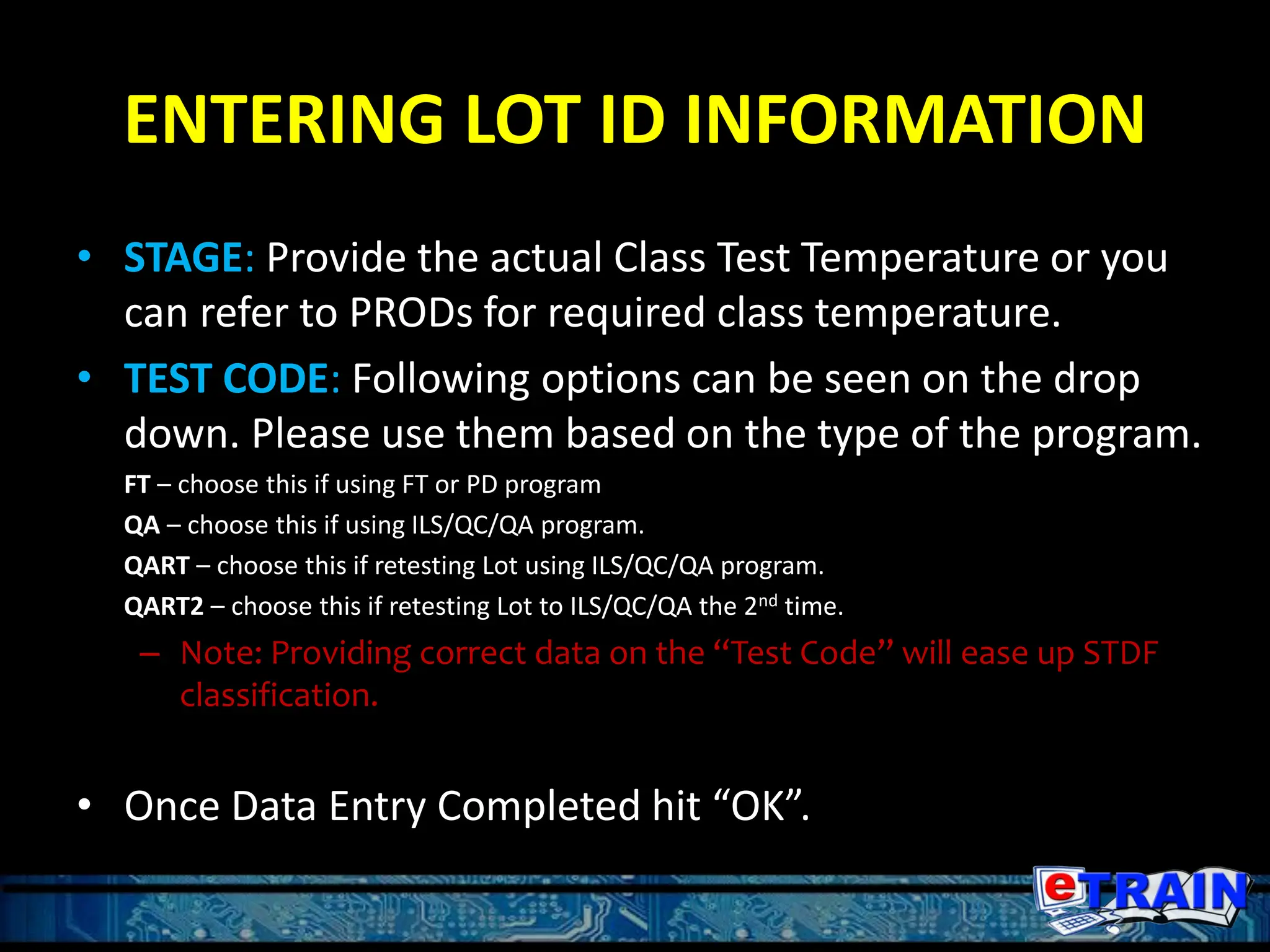 ENTERING LOT ID INFORMATION
• STAGE: Provide the actual Class Test Temperature or you
can refer to PRODs for required class temperature.
• TEST CODE: Following options can be seen on the drop
down. Please use them based on the type of the program.
FT – choose this if using FT or PD program
QA – choose this if using ILS/QC/QA program.
QART – choose this if retesting Lot using ILS/QC/QA program.
QART2 – choose this if retesting Lot to ILS/QC/QA the 2nd time.
– Note: Providing correct data on the “Test Code” will ease up STDF
classification.
• Once Data Entry Completed hit “OK”.
 