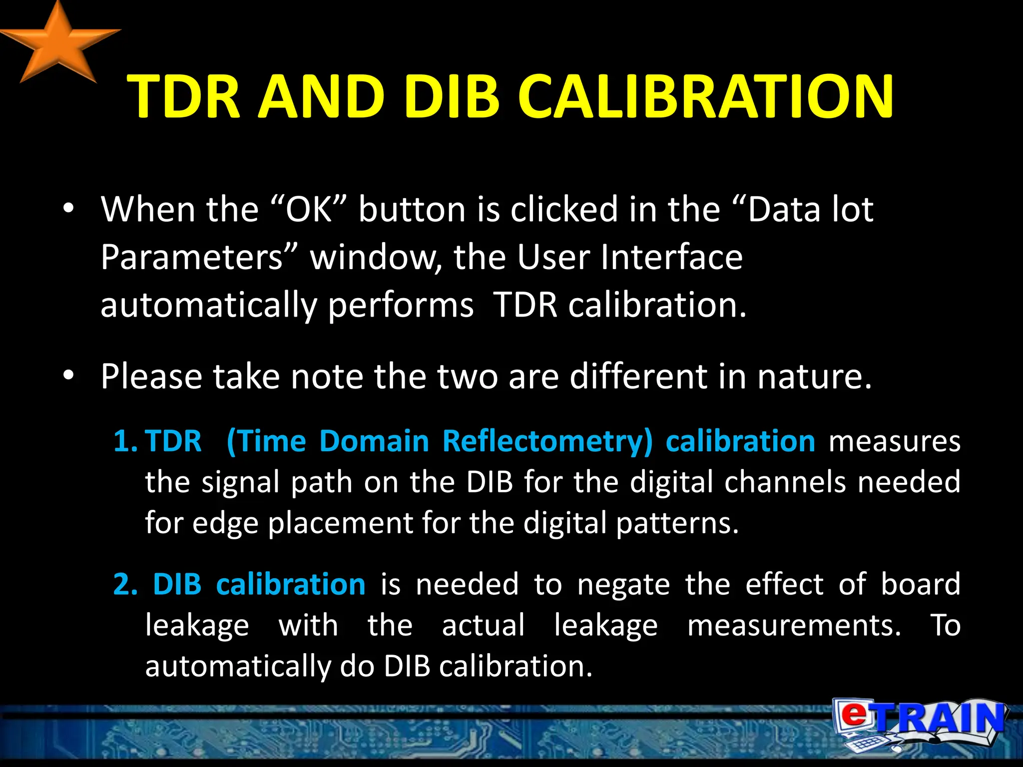 TDR AND DIB CALIBRATION
• When the “OK” button is clicked in the “Data lot
Parameters” window, the User Interface
automatically performs TDR calibration.
• Please take note the two are different in nature.
1. TDR (Time Domain Reflectometry) calibration measures
the signal path on the DIB for the digital channels needed
for edge placement for the digital patterns.
2. DIB calibration is needed to negate the effect of board
leakage with the actual leakage measurements. To
automatically do DIB calibration.
 