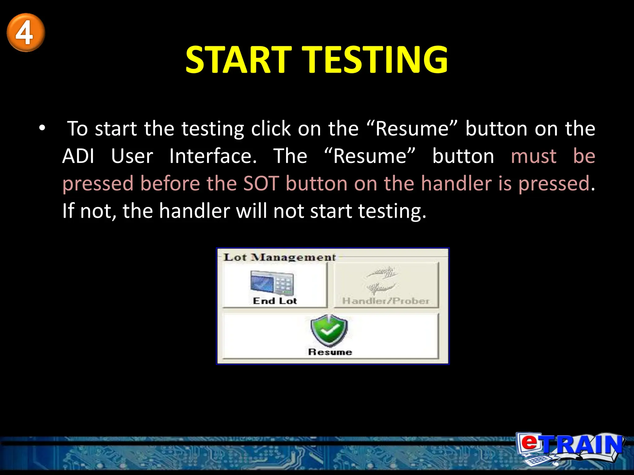 START TESTING
• To start the testing click on the “Resume” button on the
ADI User Interface. The “Resume” button must be
pressed before the SOT button on the handler is pressed.
If not, the handler will not start testing.
 