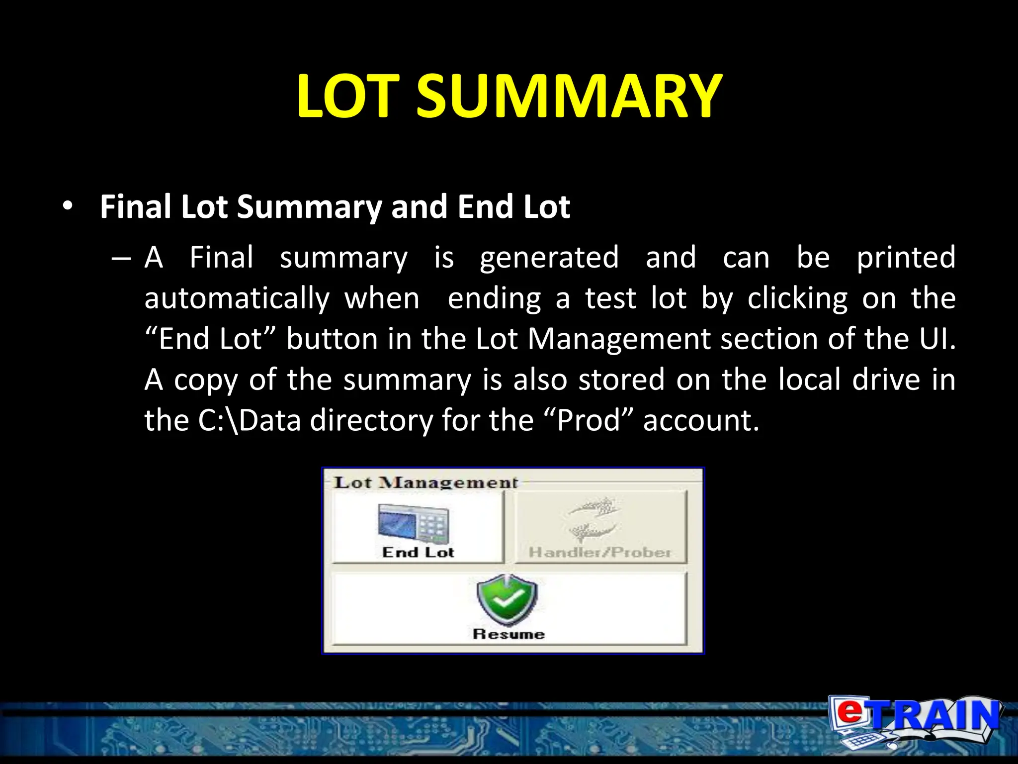 LOT SUMMARY
• Final Lot Summary and End Lot
– A Final summary is generated and can be printed
automatically when ending a test lot by clicking on the
“End Lot” button in the Lot Management section of the UI.
A copy of the summary is also stored on the local drive in
the C:Data directory for the “Prod” account.
 