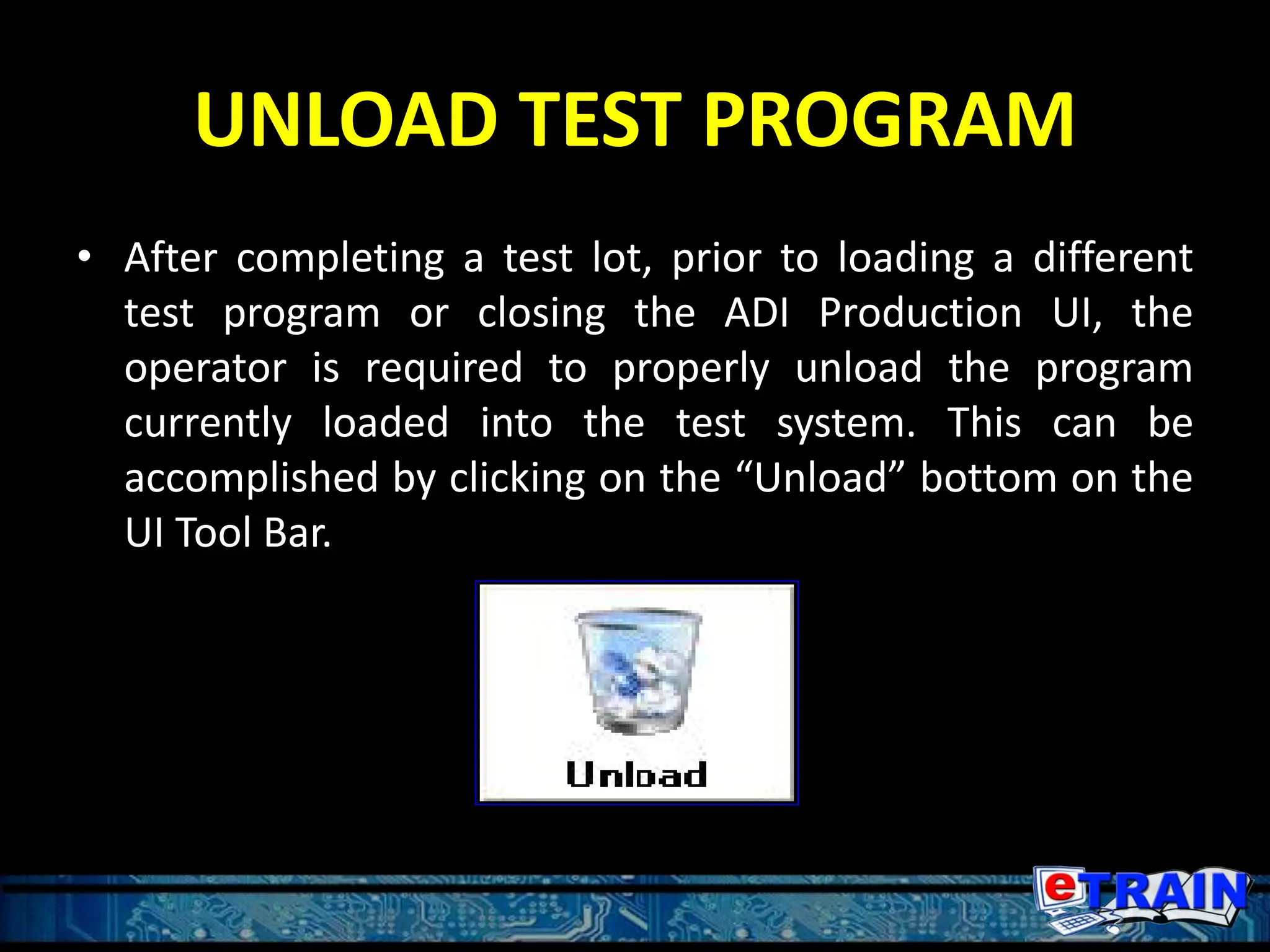 UNLOAD TEST PROGRAM
• After completing a test lot, prior to loading a different
test program or closing the ADI Production UI, the
operator is required to properly unload the program
currently loaded into the test system. This can be
accomplished by clicking on the “Unload” bottom on the
UI Tool Bar.
 