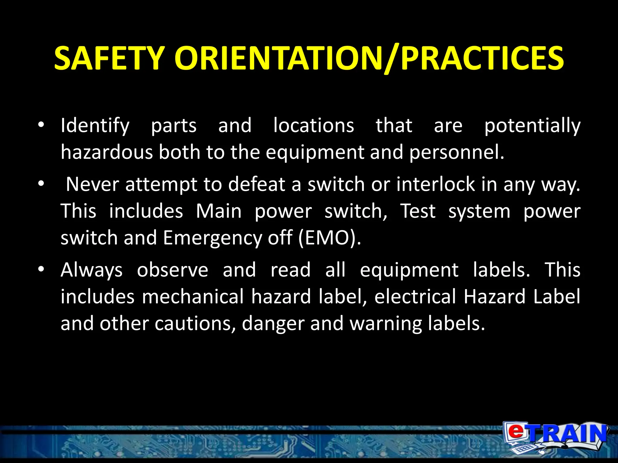 SAFETY ORIENTATION/PRACTICES
• Identify parts and locations that are potentially
hazardous both to the equipment and personnel.
• Never attempt to defeat a switch or interlock in any way.
This includes Main power switch, Test system power
switch and Emergency off (EMO).
• Always observe and read all equipment labels. This
includes mechanical hazard label, electrical Hazard Label
and other cautions, danger and warning labels.
 