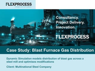 Consultancy.
Project Delivery.
Innovation.
Case Study: Blast Furnace Gas Distribution
Dynamic Simulation models distribution of blast gas across a
steel mill and optimises modifications
Client: Multinational Steel Company
 