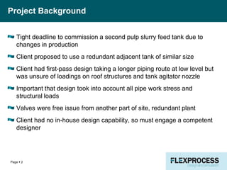 Project Background
Tight deadline to commission a second pulp slurry feed tank due to
changes in production
Client proposed to use a redundant adjacent tank of similar size
Client had first-pass design taking a longer piping route at low level but
was unsure of loadings on roof structures and tank agitator nozzle
Important that design took into account all pipe work stress and
structural loads
Valves were free issue from another part of site, redundant plant
Client had no in-house design capability, so must engage a competent
designer
Page  2
 