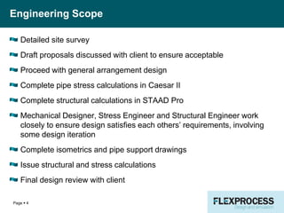 Engineering Scope
Detailed site survey
Draft proposals discussed with client to ensure acceptable
Proceed with general arrangement design
Complete pipe stress calculations in Caesar II
Complete structural calculations in STAAD Pro
Mechanical Designer, Stress Engineer and Structural Engineer work
closely to ensure design satisfies each others’ requirements, involving
some design iteration
Complete isometrics and pipe support drawings
Issue structural and stress calculations
Final design review with client
Page  4
 