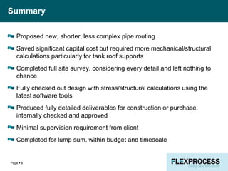 Summary
Proposed new, shorter, less complex pipe routing
Saved significant capital cost but required more mechanical/structural
calculations particularly for tank roof supports
Completed full site survey, considering every detail and left nothing to
chance
Fully checked out design with stress/structural calculations using the
latest software tools
Produced fully detailed deliverables for construction or purchase,
internally checked and approved
Minimal supervision requirement from client
Completed for lump sum, within budget and timescale
Page  8
 