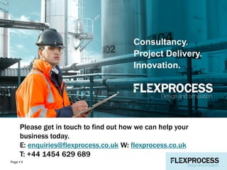 Summary
Page  9
Consultancy.
Project Delivery.
Innovation.
Please get in touch to find out how we can help your
business today.
E: enquiries@flexprocess.co.uk W: flexprocess.co.uk
T: +44 1454 629 689
 
