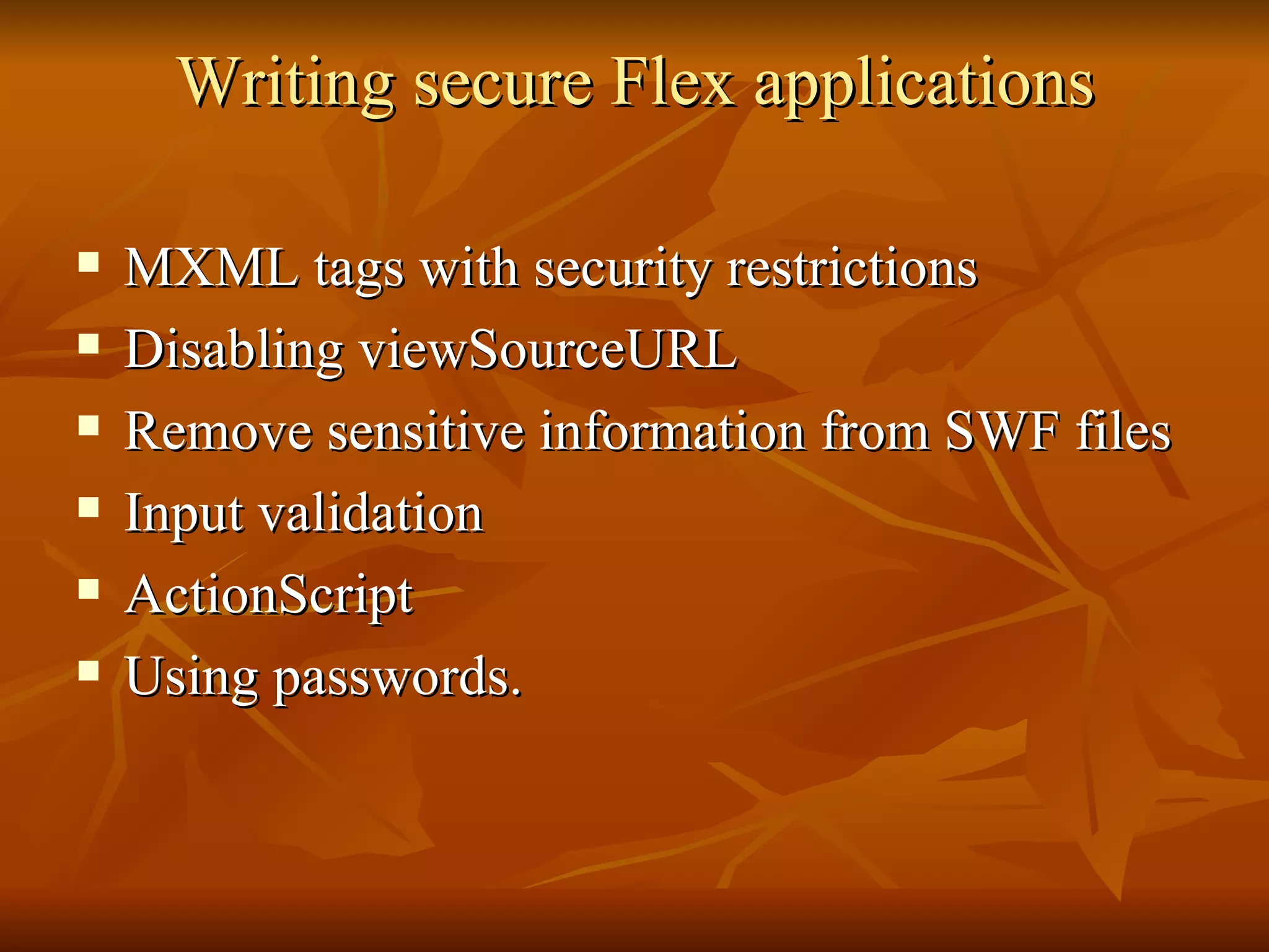 Writing secure Flex applications MXML tags with security restrictions Disabling viewSourceURL Remove sensitive information from SWF files Input validation ActionScript Using passwords. 