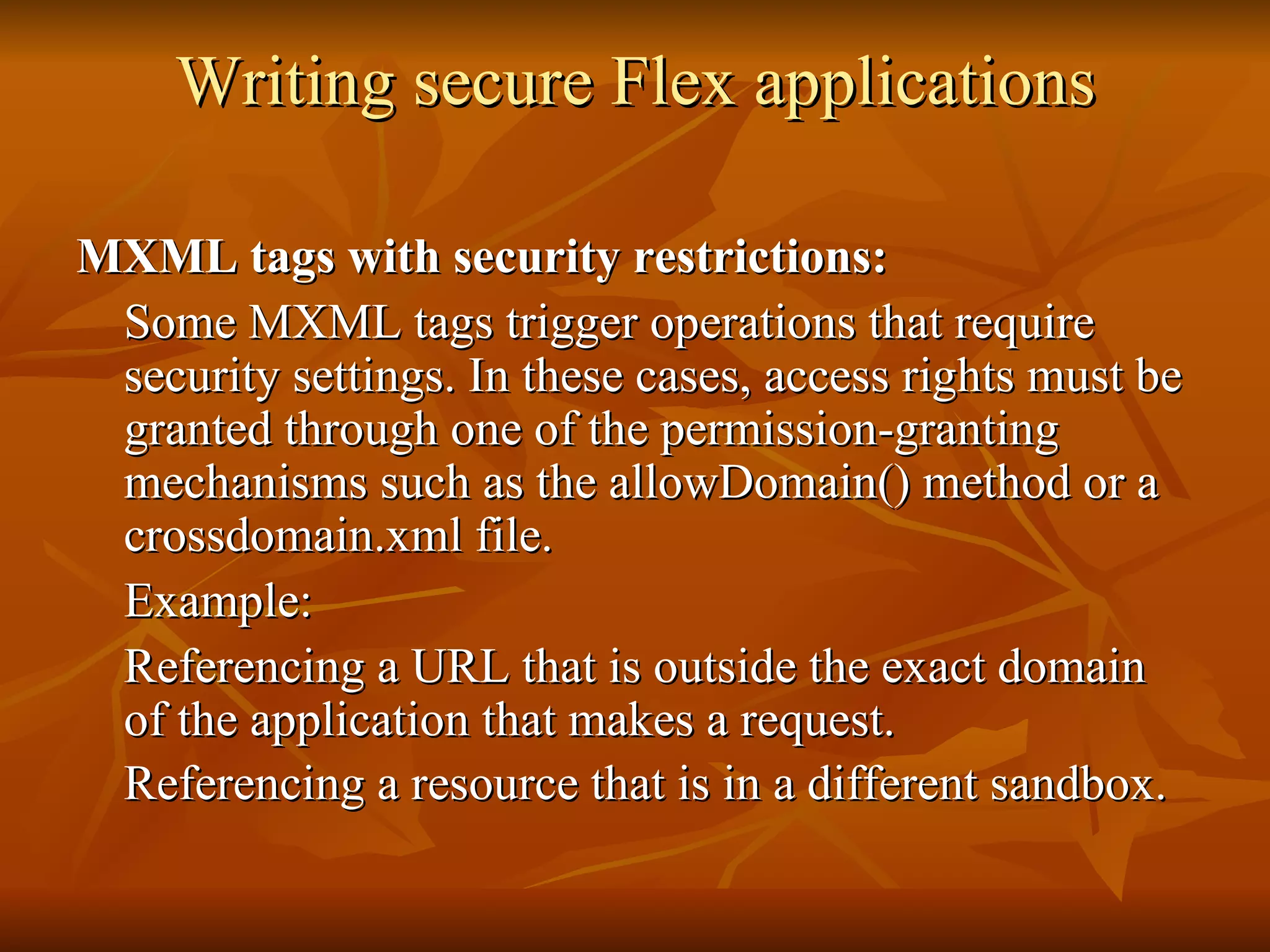 Writing secure Flex applications MXML tags with security restrictions: Some MXML tags trigger operations that require security settings. In these cases, access rights must be granted through one of the permission-granting mechanisms such as the allowDomain() method or a crossdomain.xml file.  Example: Referencing a URL that is outside the exact domain of the application that makes a request.  Referencing a resource that is in a different sandbox.   