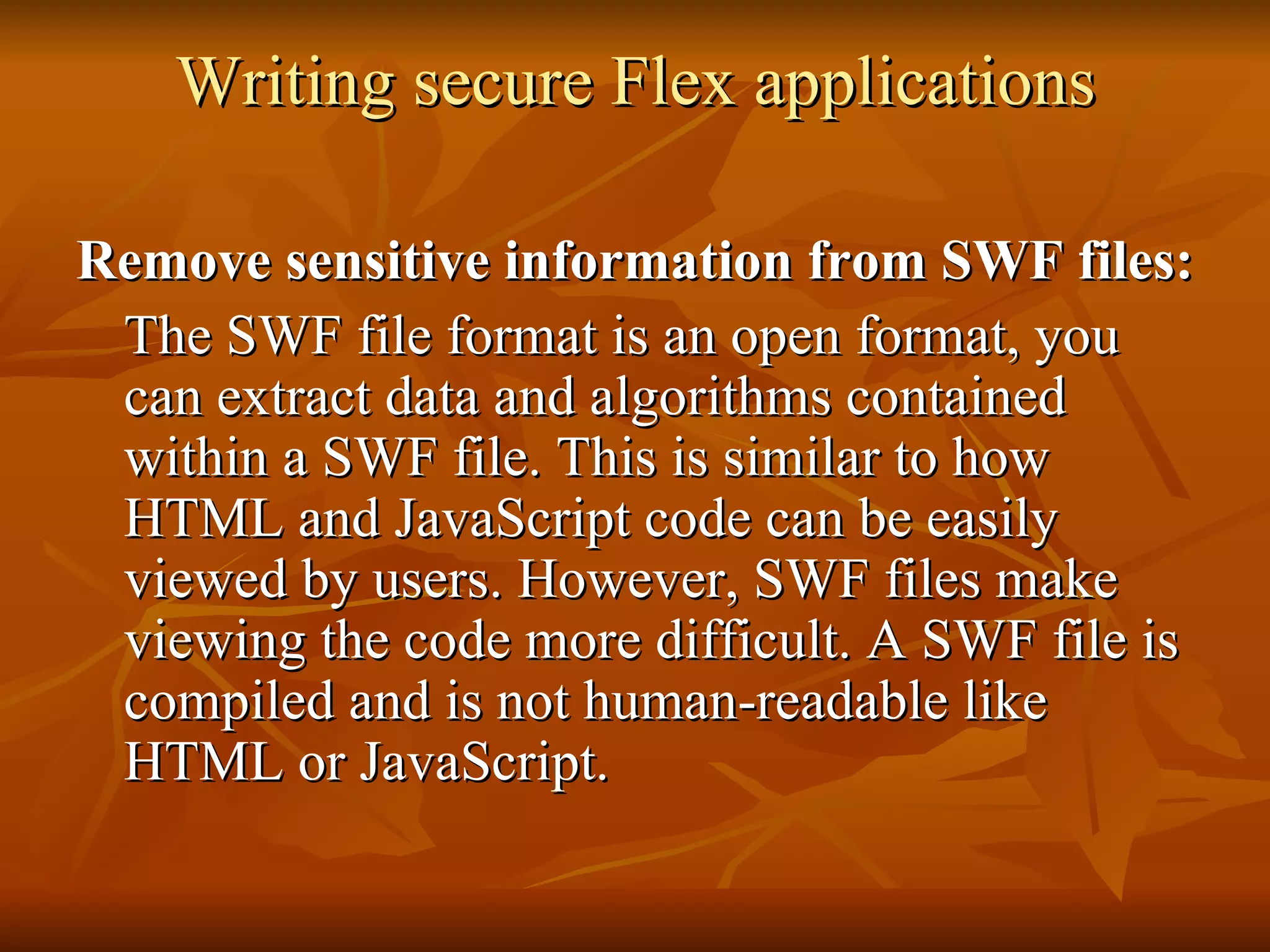 Writing secure Flex applications Remove sensitive information from SWF files: The SWF file format is an open format, you can extract data and algorithms contained within a SWF file. This is similar to how HTML and JavaScript code can be easily viewed by users. However, SWF files make viewing the code more difficult. A SWF file is compiled and is not human-readable like HTML or JavaScript.  