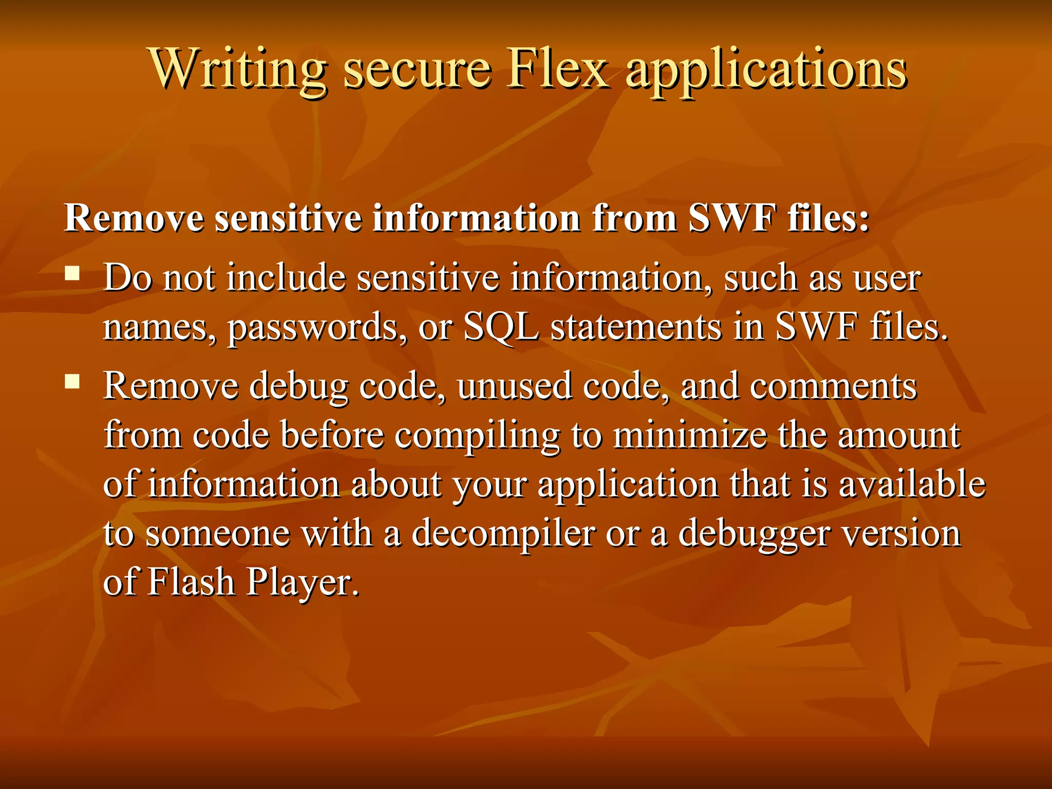 Writing secure Flex applications Remove sensitive information from SWF files: Do not include sensitive information, such as user names, passwords, or SQL statements in SWF files. Remove debug code, unused code, and comments from code before compiling to minimize the amount of information about your application that is available to someone with a decompiler or a debugger version of Flash Player.  