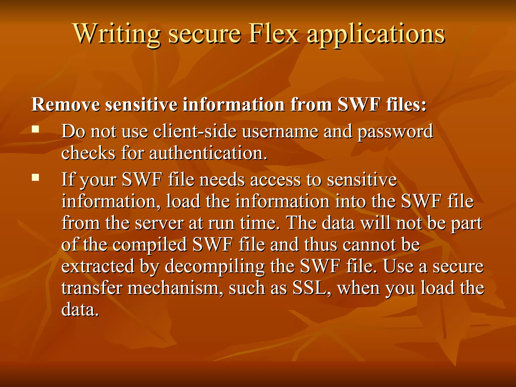 Writing secure Flex applications Remove sensitive information from SWF files: Do not use client-side username and password checks for authentication. If your SWF file needs access to sensitive information, load the information into the SWF file from the server at run time. The data will not be part of the compiled SWF file and thus cannot be extracted by decompiling the SWF file. Use a secure transfer mechanism, such as SSL, when you load the data. 