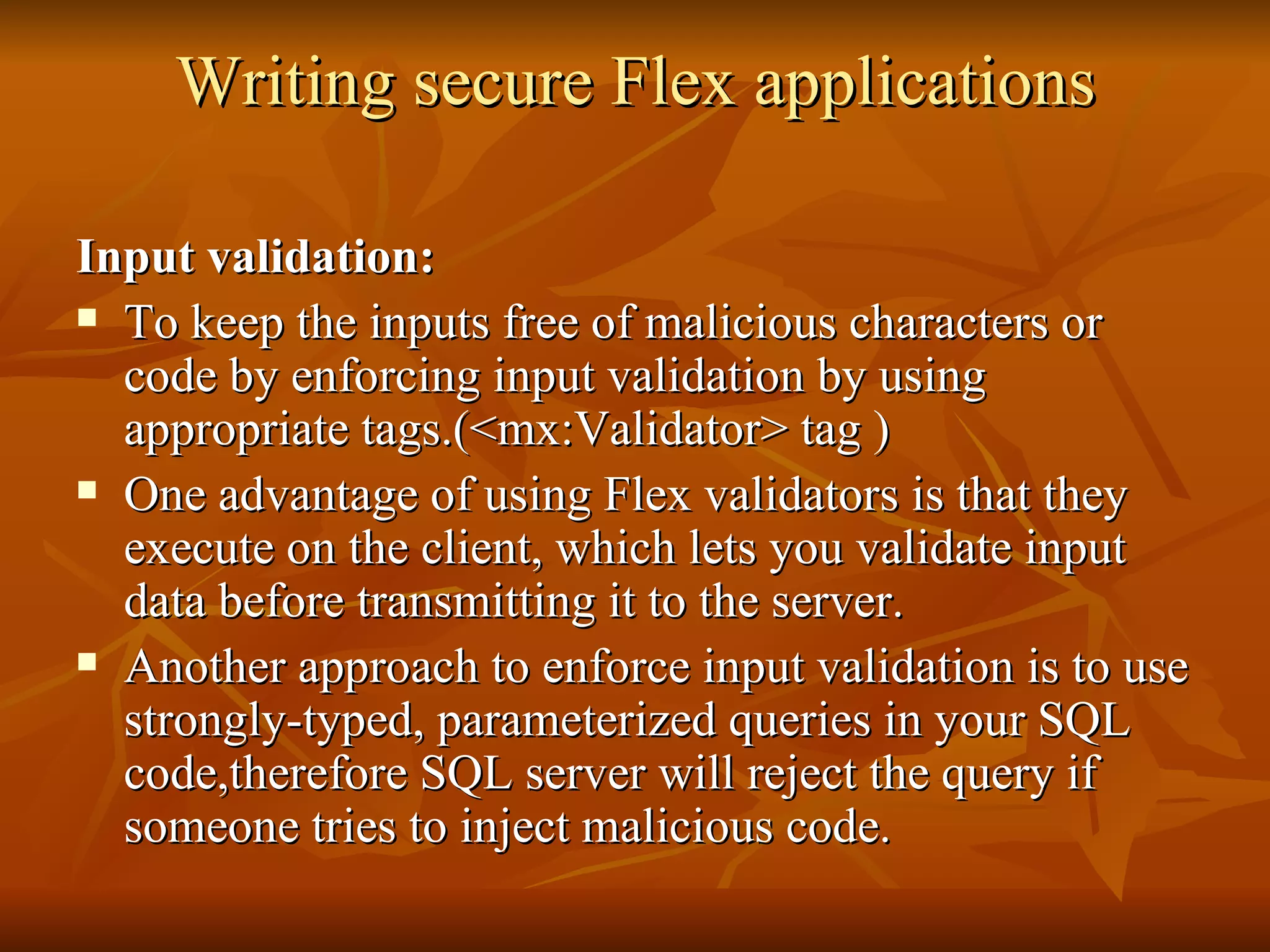 Writing secure Flex applications Input validation: To keep the inputs free of malicious characters or code by enforcing input validation by using appropriate tags.(<mx:Validator> tag ) One advantage of using Flex validators is that they execute on the client, which lets you validate input data before transmitting it to the server.  Another approach to enforce input validation is to use strongly-typed, parameterized queries in your SQL code,therefore SQL server will reject the query if someone tries to inject malicious code. 