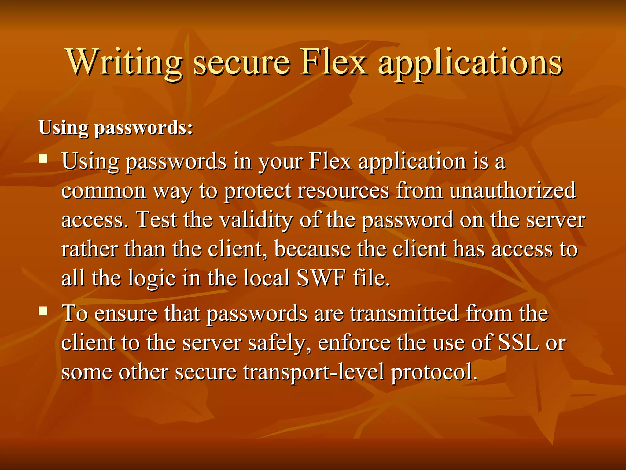 Writing secure Flex applications Using passwords: Using passwords in your Flex application is a common way to protect resources from unauthorized access. Test the validity of the password on the server rather than the client, because the client has access to all the logic in the local SWF file.  To ensure that passwords are transmitted from the client to the server safely, enforce the use of SSL or some other secure transport-level protocol.  