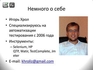 Немного о себеИгорь ХролСпециализируюсь на автоматизации тестирования с 2006годаИнструменты:Selenium, HP QTP, Watir, TestComplete, JmeterE-mail: khroliz@gmail.com