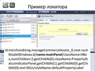 Пример локатораid:merchandising.manageCommerceAssets_0,root.numModalWindows:0/name:mainPanel/className:HBox,numChildren:2,getChildAt(0).className:PropertyStatusIndicatorPanel,getChildAt(1).getChildAt(0).getChildAt(0).text:SKUs/styleName:defaultPropertyLabelid:merchandising.manageCommerceAssets_0,root.numModalWindows:0/name:mainPanel/className:HBox,numChildren:2,getChildAt(0).className:PropertyStatusIndicatorPanel,getChildAt(1).getChildAt(0).getChildAt(0).text:SKUs/styleName:defaultPropertyLabel