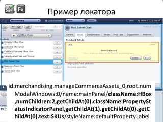 Пример локатораid:merchandising.manageCommerceAssets_0,root.numModalWindows:0/name:mainPanel/className:HBox,numChildren:2,getChildAt(0).className:PropertyStatusIndicatorPanel,getChildAt(1).getChildAt(0).getChildAt(0).text:SKUs/styleName:defaultPropertyLabelid:merchandising.manageCommerceAssets_0,root.numModalWindows:0/name:mainPanel/className:HBox,numChildren:2,getChildAt(0).className:PropertyStatusIndicatorPanel,getChildAt(1).getChildAt(0).getChildAt(0).text:SKUs/styleName:defaultPropertyLabelid:merchandising.manageCommerceAssets_0,root.numModalWindows:0/name:mainPanel/className:HBox,numChildren:2,getChildAt(0).className:PropertyStatusIndicatorPanel,getChildAt(1).getChildAt(0).getChildAt(0).text:SKUs/styleName:defaultPropertyLabel