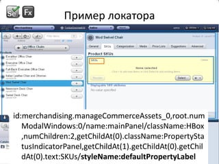 Пример локатораid:merchandising.manageCommerceAssets_0,root.numModalWindows:0/name:mainPanel/className:HBox,numChildren:2,getChildAt(0).className:PropertyStatusIndicatorPanel,getChildAt(1).getChildAt(0).getChildAt(0).text:SKUs/styleName:defaultPropertyLabelid:merchandising.manageCommerceAssets_0,root.numModalWindows:0/name:mainPanel/className:HBox,numChildren:2,getChildAt(0).className:PropertyStatusIndicatorPanel,getChildAt(1).getChildAt(0).getChildAt(0).text:SKUs/styleName:defaultPropertyLabelid:merchandising.manageCommerceAssets_0,root.numModalWindows:0/name:mainPanel/className:HBox,numChildren:2,getChildAt(0).className:PropertyStatusIndicatorPanel,getChildAt(1).getChildAt(0).getChildAt(0).text:SKUs/styleName:defaultPropertyLabelid:merchandising.manageCommerceAssets_0,root.numModalWindows:0/name:mainPanel/className:HBox,numChildren:2,getChildAt(0).className:PropertyStatusIndicatorPanel,getChildAt(1).getChildAt(0).getChildAt(0).text:SKUs/styleName:defaultPropertyLabel