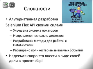СложностиАльтернативная разработка Selenium Flex API своими силамиУлучшена система локаторовИсправлено несколько дефектовРазработаны методы для работы с DataGrid’амиРасширено количество вызываемых событийНадеемся скоро это внести в виде своей доли в проект sfapi